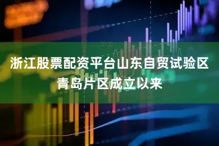 浙江股票配资平台山东自贸试验区青岛片区成立以来