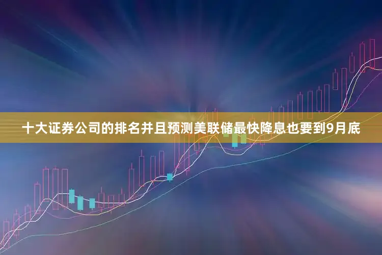 十大证券公司的排名并且预测美联储最快降息也要到9月底