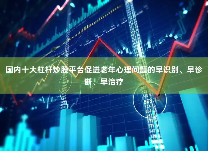 国内十大杠杆炒股平台促进老年心理问题的早识别、早诊断、早治疗