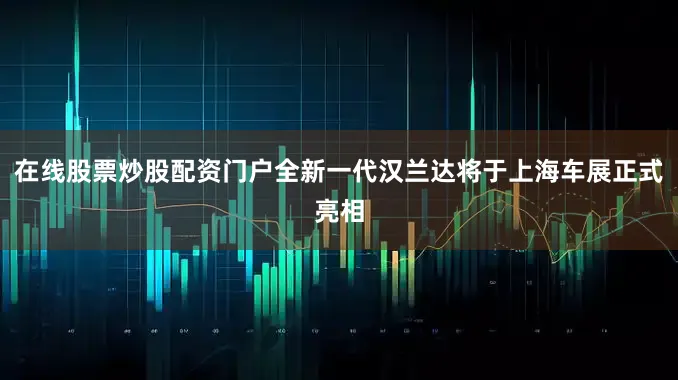 在线股票炒股配资门户全新一代汉兰达将于上海车展正式亮相