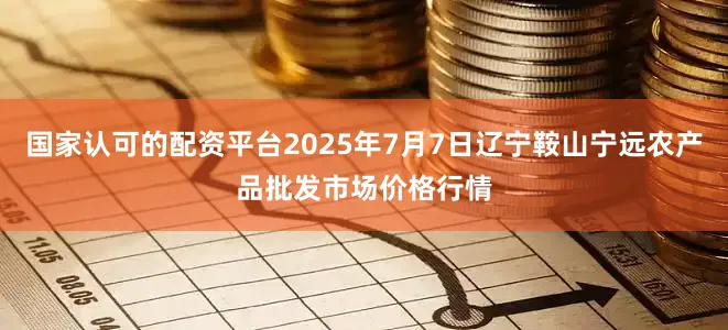 国家认可的配资平台2025年7月7日辽宁鞍山宁远农产品批发市场价格行情
