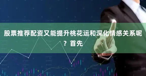 股票推荐配资又能提升桃花运和深化情感关系呢？首先