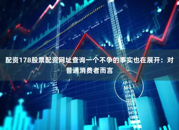 配资178股票配资网址查询一个不争的事实也在展开：对普通消费者而言