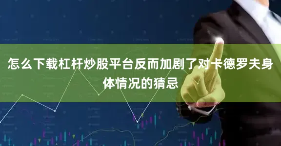 怎么下载杠杆炒股平台反而加剧了对卡德罗夫身体情况的猜忌