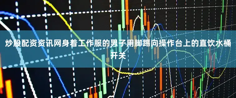 炒股配资资讯网身着工作服的男子用脚踢向操作台上的直饮水桶开关