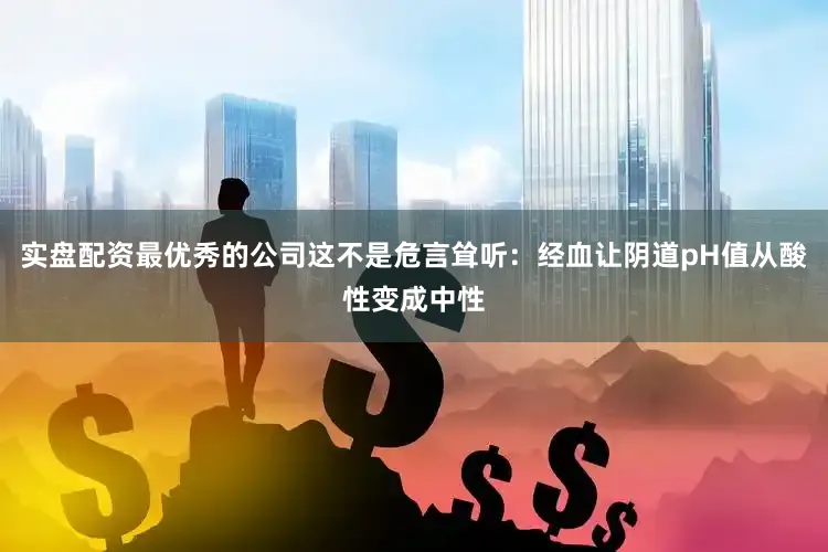 实盘配资最优秀的公司这不是危言耸听：经血让阴道pH值从酸性变成中性