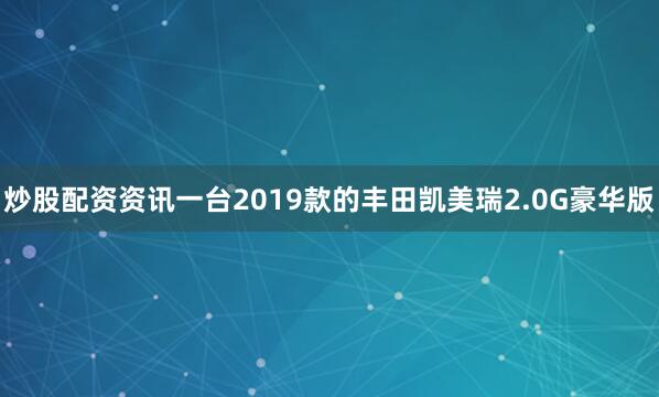 炒股配资资讯一台2019款的丰田凯美瑞2.0G豪华版