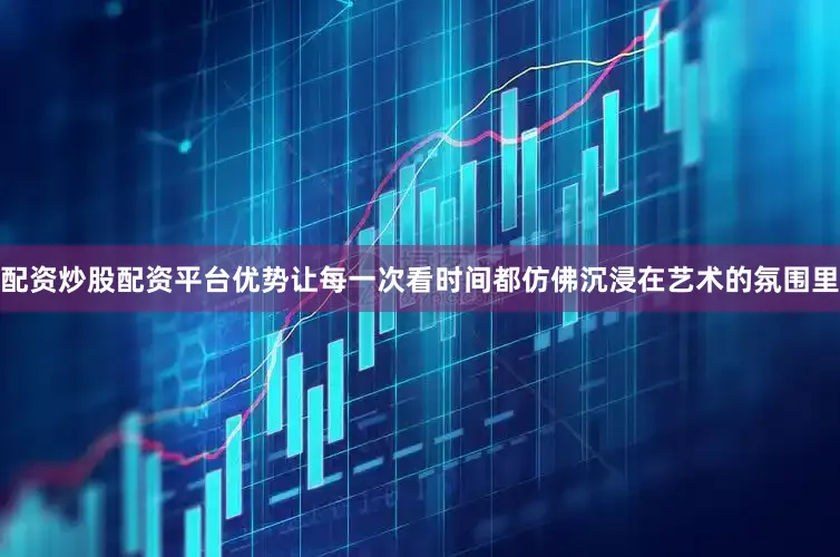 配资炒股配资平台优势让每一次看时间都仿佛沉浸在艺术的氛围里