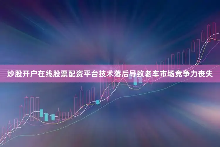 炒股开户在线股票配资平台技术落后导致老车市场竞争力丧失