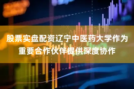 股票实盘配资辽宁中医药大学作为重要合作伙伴提供深度协作