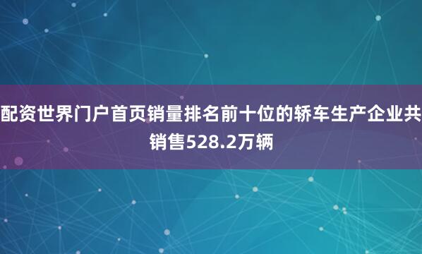 配资世界门户首页销量排名前十位的轿车生产企业共销售528.2万辆