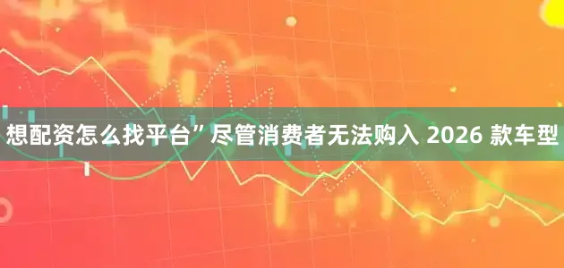 想配资怎么找平台”尽管消费者无法购入 2026 款车型