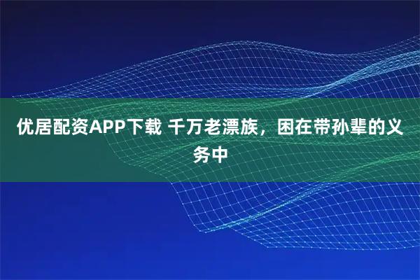 优居配资APP下载 千万老漂族，困在带孙辈的义务中