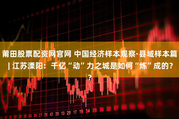 莆田股票配资网官网 中国经济样本观察·县域样本篇 | 江苏溧阳：千亿“动”力之城是如何“炼”成的？