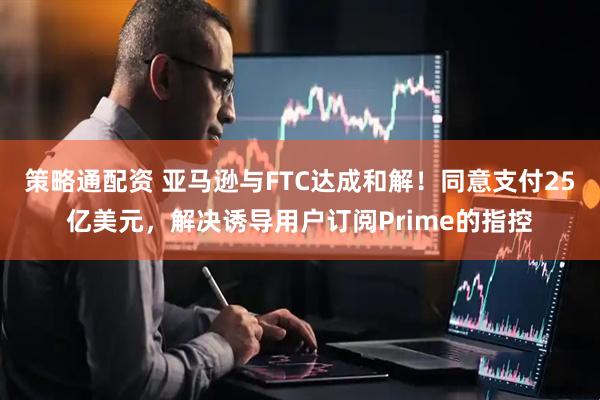 策略通配资 亚马逊与FTC达成和解！同意支付25亿美元，解决诱导用户订阅Prime的指控