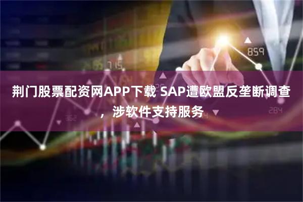 荆门股票配资网APP下载 SAP遭欧盟反垄断调查，涉软件支持服务
