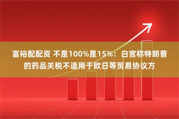 富裕配配资 不是100%是15%：白宫称特朗普的药品关税不适用于欧日等贸易协议方