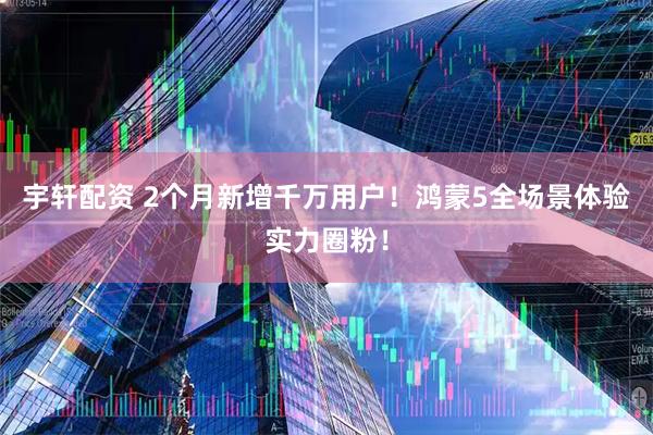 宇轩配资 2个月新增千万用户！鸿蒙5全场景体验实力圈粉！