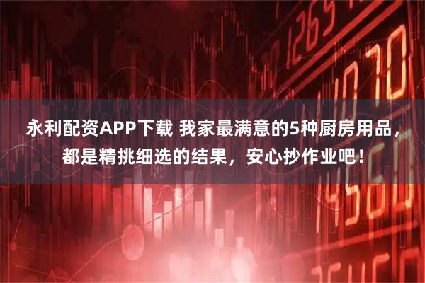 永利配资APP下载 我家最满意的5种厨房用品，都是精挑细选的结果，安心抄作业吧！