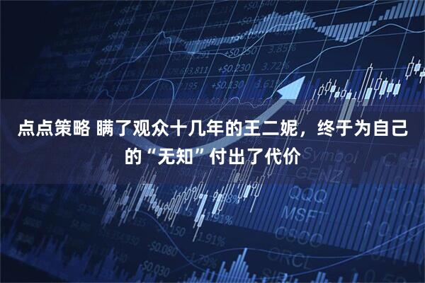 点点策略 瞒了观众十几年的王二妮，终于为自己的“无知”付出了代价