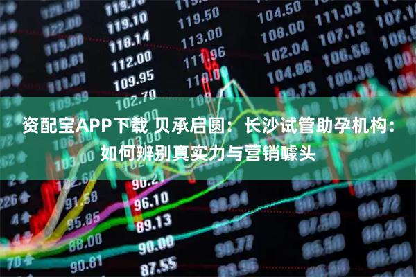 资配宝APP下载 贝承启圆：长沙试管助孕机构：如何辨别真实力与营销噱头