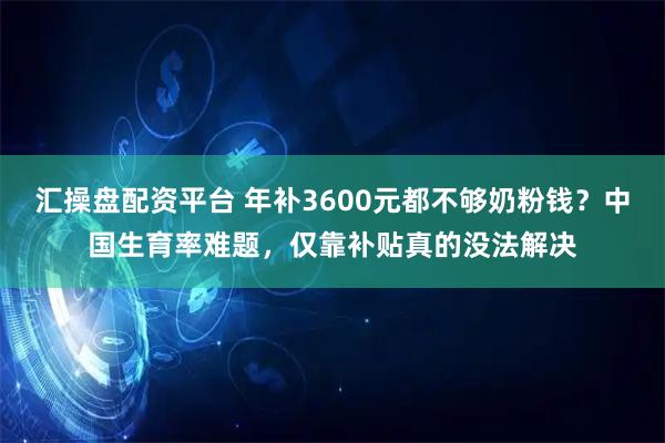 汇操盘配资平台 年补3600元都不够奶粉钱？中国生育率难题，仅靠补贴真的没法解决