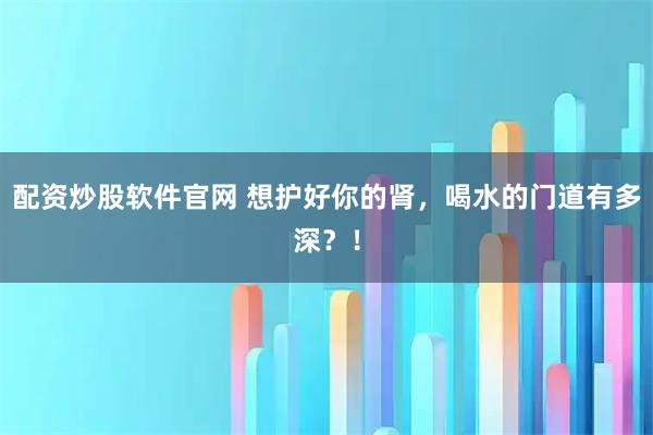 配资炒股软件官网 想护好你的肾，喝水的门道有多深？！