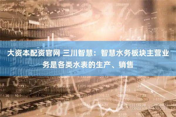 大资本配资官网 三川智慧：智慧水务板块主营业务是各类水表的生产、销售