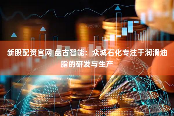 新股配资官网 盘古智能：众城石化专注于润滑油脂的研发与生产