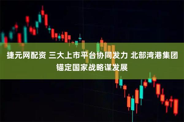 捷元网配资 三大上市平台协同发力 北部湾港集团锚定国家战略谋发展