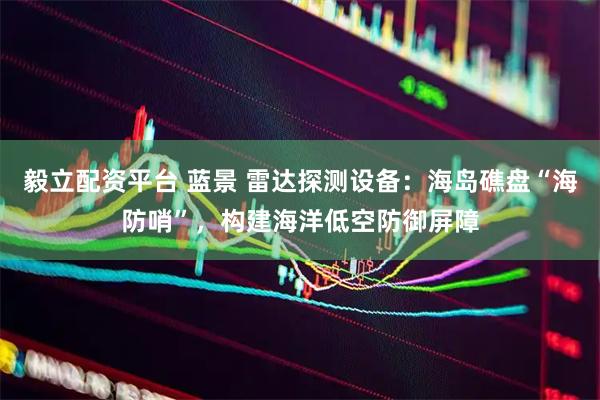 毅立配资平台 蓝景 雷达探测设备：海岛礁盘“海防哨”，构建海洋低空防御屏障