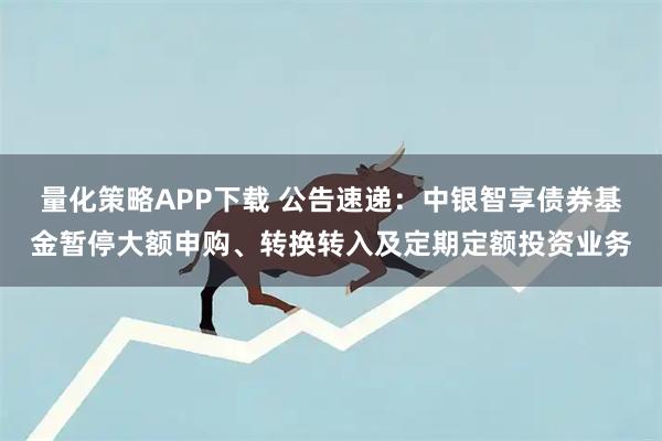 量化策略APP下载 公告速递：中银智享债券基金暂停大额申购、转换转入及定期定额投资业务