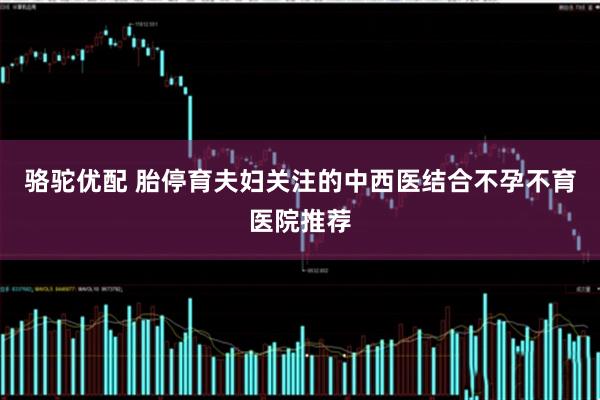 骆驼优配 胎停育夫妇关注的中西医结合不孕不育医院推荐