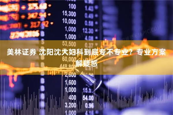 美林证券 沈阳沈大妇科到底专不专业？专业方案解疑惑