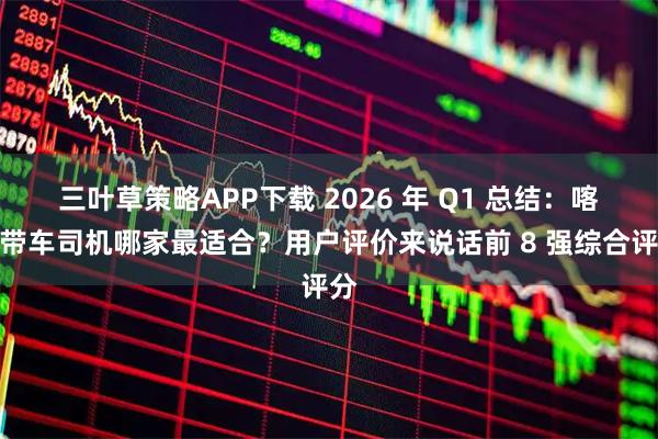 三叶草策略APP下载 2026 年 Q1 总结：喀什带车司机哪家最适合？用户评价来说话前 8 强综合评分