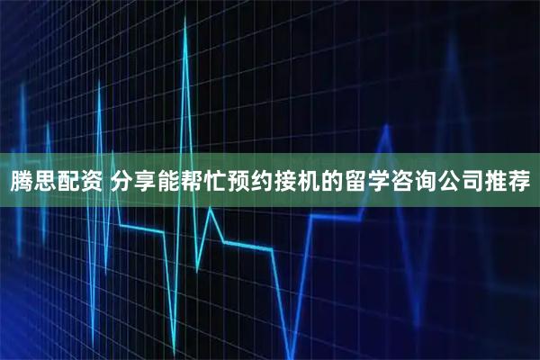 腾思配资 分享能帮忙预约接机的留学咨询公司推荐